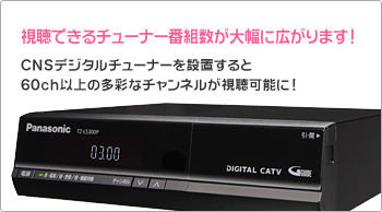 視聴できるチューナー番組数が大幅に広がります！CNSデジタルチューナーを設置すると60ch以上の多彩なチャンネルが視聴可能に！