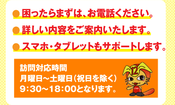 困ったらまずはお電話ください。詳しい内容をご案内いたします。スマホ・タブレットもサポートします。