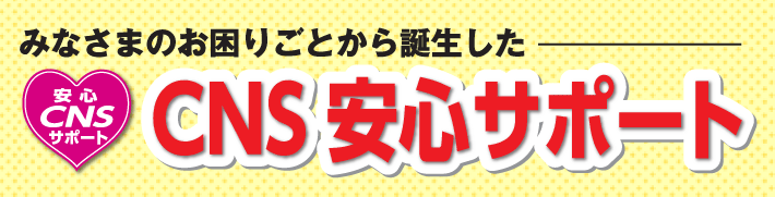 みなさまのお困りごとから誕生した「CNS安心サポート」